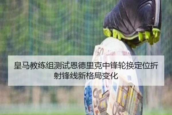 皇马教练组测试恩德里克中锋轮换定位折射锋线新格局变化