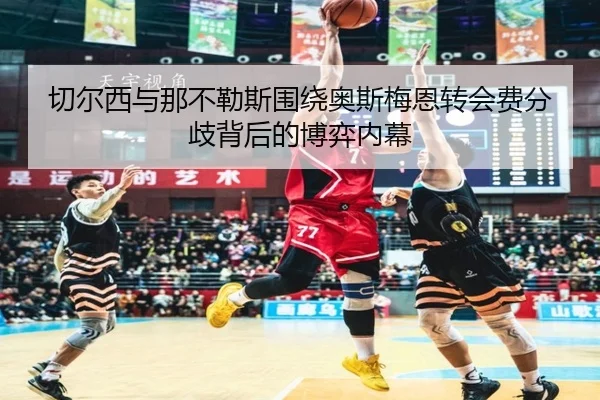 切尔西与那不勒斯围绕奥斯梅恩转会费分歧背后的博弈内幕