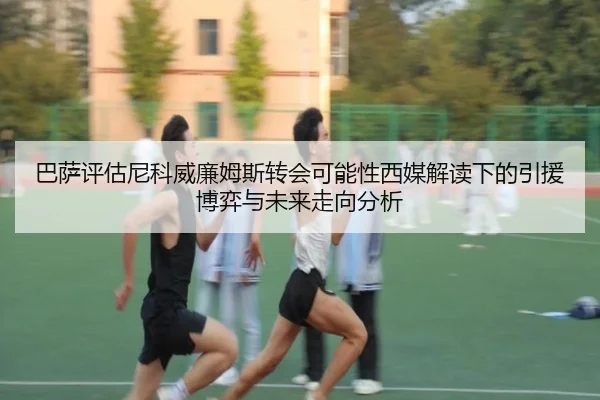 巴萨评估尼科威廉姆斯转会可能性西媒解读下的引援博弈与未来走向分析