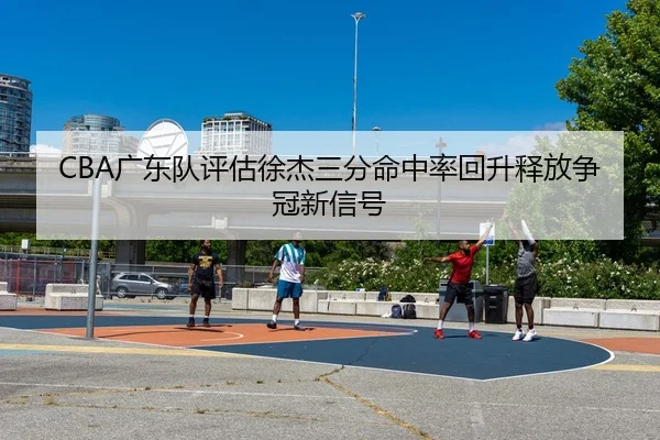 CBA广东队评估徐杰三分命中率回升释放争冠新信号