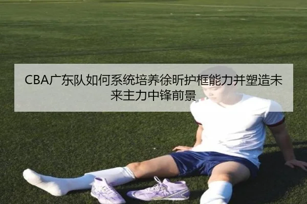 CBA广东队如何系统培养徐昕护框能力并塑造未来主力中锋前景