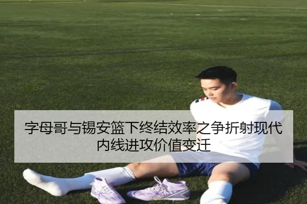 字母哥与锡安篮下终结效率之争折射现代内线进攻价值变迁